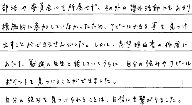 部活や委員会にも所属せず、その外の課外活動にもあまり積極的に参加していなかったためアピールできることを見つけ出すことができませんでした。しかし志望理由書の作成にあたり獣進の先生と話していくうちに自分の強みをアピールポイントを見つけることができました。自分の強みを見つけられることは自信にもつながるました。