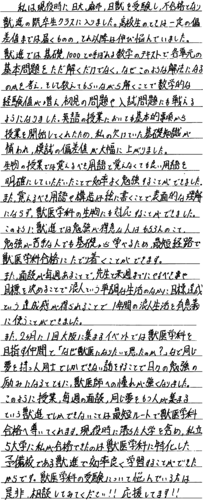 私は現役時に日大・麻布・日獣を受験し不合格となり獣進の高卒生クラスに入りました。高校生の時は一定の偏差値まで届くもののそれ以降は伸び悩んでいました。獣進では基礎100と呼ばれる数学のテキストで各単元の基本問題をただとくだけでなくなぜこのような解法になるのかを考えそして教えてもらいながら解くことで数学的な経験値が増え初見の問題や入試問題にも戦えるようになりました。英語の授業においても基礎的事項から事業を開始してくれたため私のかけていた基礎知識が補われ模試の偏差値が大幅に上がりました。生物の授業では覚えるべき用語と覚えなくてもよい用語を明確にしていただいたことで効率よく勉強することができました。また覚えるべき用語や構造は絵に書くことで表面的な理解ならず獣医学科の生物にも対応することができました。このように獣進では勉強が得意な人はもちろんのこと勉強が苦手な人でも基礎から学べるため最短距離で獣医学合格にたどり着くことができます。また面談が毎週あることで先生と来週までにやるべきことや目標を決めることで浪人という単調な生活のに目標達成という達成感が得られることで一年間の浪人生活を有意義に使うことができました。また二ヶ月に一回大阪に集まるイベントでは獣医学科を目指す仲間となぜ獣医になりたいと思ったのかなど同じ夢を持つ人同士でしかできない話をすることで日々の勉強の励みになるとともに獣医師への憧れが強くなりました。このように授業毎週の面談同じ夢を持つ人が集まるという獣進でしかできないことは最短ルートで獣医学科合格導いてくれます。現役時に落ちた大学を含め市立大学私が合格できたのは獣医学科に特化した予備校である獣進で効率よく学習することができたからです。獣医学科の受験について悩んでいる方はぜひ相談してみてください応援しています。