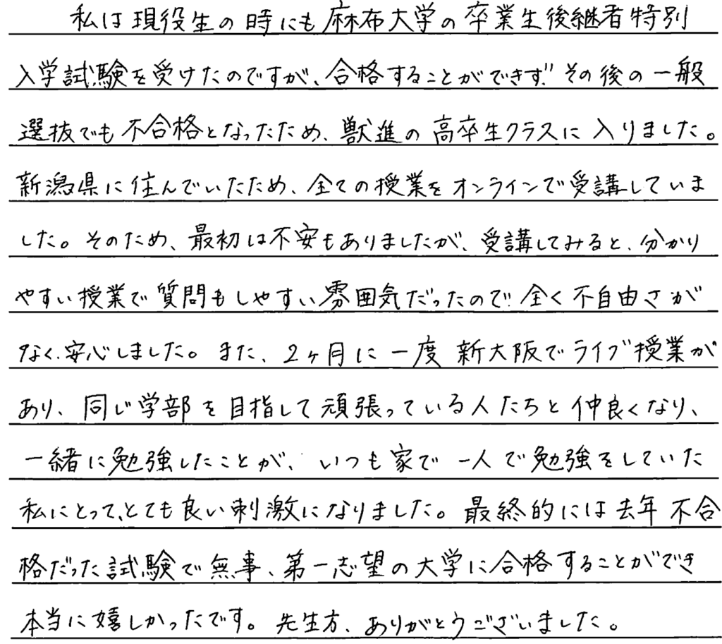 私は現役生の時にも麻布大学の卒業生後継者特別入学試験を受けたのですが合格することができずその後の一般選抜でも不合格となったため獣進の高卒生クラスに入りました。新潟県に住んでいたため全ての授業をオンラインで受講していました。そのため最初は不安もありましたが受講してみるとわかりやすい授業で質問しやすい雰囲気だったのでまったく不自由さがなく安心しました。また二ヶ月に一度新大阪でライブ授業があり同じ学部を目指して頑張っている人たちと仲良くなり一緒に勉強したことがいつも家で一人で勉強していた私にとってとても良い刺激になりました。最終的には去年不合格だった試験で無事第一志望の大学に合格することができ本当に嬉しかったです。先生方ありがとうございました。