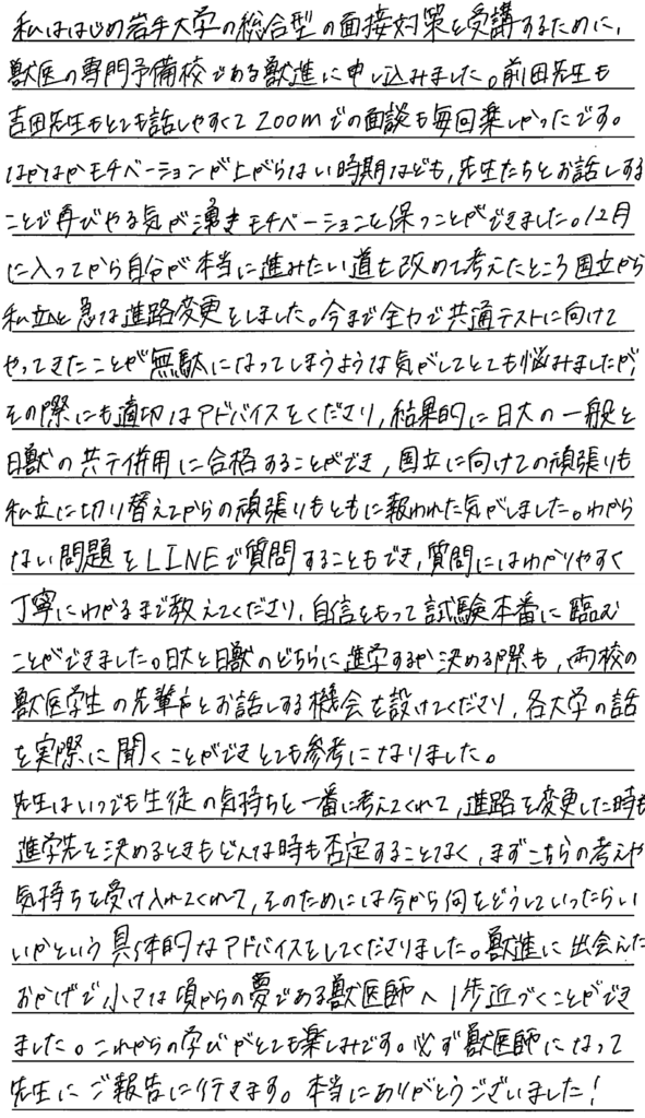 私は初め岩手大学の総合型の面接対策を受講するために獣医の専門予備校である獣進に申し込みました。前田先生も吉田先生もとても話しやすくズームでの面談も毎回楽しかったです。なかなかモチベーションが上がらない時期なども先生たちとお話しすることで再びやる気が湧きモチベーションを保つことができました。12月に入ってから自分が本当に進みたい道をあらためて考えたところ国立から私立へと急な進路変更をしました。今まで全力で共通テストに向けてやってきたことが無駄になってしまうような気がしてとても悩みましたがその際にも適切なアドバイスをくださり結果的に日大の一般と日常の共通テスト併用に合格することができ国立に向けての頑張りも私立に切り替えてからの頑張りも共に報われた気がしました。わからない問題をラインで質問することもでき質問にはわかりやすく丁寧にわかるまで教えてくださり自信を持って試験本番に臨むことができました。日大と日獣のどちらに進学するか決める際も両校の獣医学生の先輩とお話する機会を設けてくださり各大学の話を実際に聞くことができとても参考になりました。先生はいつでも生徒の気持ちを一番に考えてくれて進路を変更した際も進学先を決めるときもどんなときも否定することなくまずこちらの考えや気持ちを受け入れてそのためには今から何をどうして行ったらいいかという具体的なアドバイスをしてくださいました。獣進に出会えたおかげで小さな頃からの夢である獣医師への一歩近づくことができました。これからの学びがとても楽しみです。必ず獣医師になって先生に報告に行きます。本当にありがとうございました。