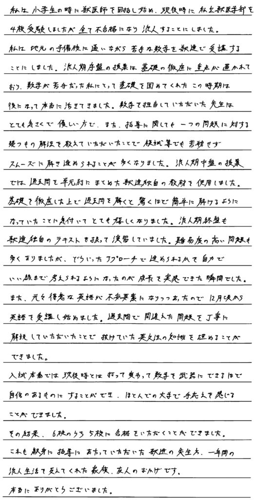 私は小学生の時に獣医師を目指し始め現役時に私立獣医学部を４校受験しましたが全て不合格になり浪人することにしました。私は地元の予備校に通いながら苦手な数学を獣進で受講することにしました。浪人期序盤の授業は基礎の徹底に重点が置かれており数学が苦手だった私にとって基礎を固めてくれたこの時期は後になって本当に生きてきました。数学を担当していただいた先生はとても気さくで優しい方でまた指導に関してもうひとつの問題に対するいくつもの解放を教えていただいたことで模試などでも苦戦せずスムーズに解き進められることが多くなりました。浪人期中盤の授業では過去問を単元別にまとめた獣進独自の教材を使用しました。基礎を徹底した上で過去問を解くと驚くほど簡単に解けるようになっていたことが気づいてとても嬉しくなりました。浪人期終盤も獣進独自のテキストを使って演習をしていました。難易度の高い問題も多くありましたがどういったアプローチで進められるか自分でいい線まで考えられるようになったのが成長を実感できた瞬間でした。また元々得意な英語が不安要素になりつつありあったので12月頃から英語を受講し始めました。過去問で間違えた問題を丁寧に解説していただいたことで抜けていた英文ほうの知識を埋めることができました。入試序盤は現役時と、うってかわって数学を武器にできるほど自信のあるものにすることができほとんどの大学で手応えを感じることができました。その結果6校のうち５校に合格をいただくことができました。これも親身に指導にあたっていただいた獣進の先生方、一年間の浪人生活を支えてくれた家族、友人のおかげです。本当にありがとうございました。