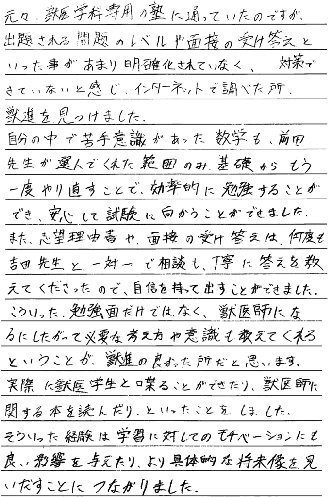 もともと獣医学科専用の塾に通っていたのですが出題される問題のレベルや面接の受け答えといったことがあまり明確化されていなく対策できていないと感じインターネットで調べたところ獣進を見つけました。自分の中で苦手意識があった数学も前田先生が選んでくれた範囲のみ基礎からもう一度やり直すことで効率的に勉強することができ安心して試験に向かうことができました。また志望理由書や面接の受け答えは何度も吉田先生と一対一で相談し丁寧に答えを教えてくださったので自信を持って出すことができました。こういった勉強面だけでなく獣医師になるにしたがって必要な考え方や意識も教えてくれるということが獣進の良かったところだと思います。実際に獣医学生と喋ることができたり獣医師に関する本を読んだりといったことをしました。そういった経験は学習に対してのモチベーションにも良い影響を与えたり、より具体的な将来像を見出すことにつながりました。