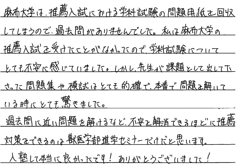 麻布大学は推薦入試における学科試験の問題用紙を回収してしまうので過去問がありませんでした。私は麻布大学の推薦入試を受けたことがなかったので学科試験についてとても不安に感じていました。しかし先生が課題として出してくださった問題集や模試はとても的確で本番で問題を解いている時にとても驚きました。過去問に近い問題を解けるなど、不安を解消できるほどに推薦対策をできるのは獣医学部進学セミナーだけだと思います。入塾して本当に良かったです。ありがとうございました。