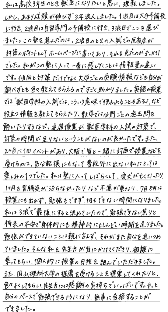 私は高校三年生の時獣医になりたいと思い理転しました。しかしあまり成績が伸びず三年浪人しました。一浪目は大手予備校に行き二浪目は自習専門の予備校に行き三浪目でここを選びました。この塾を選んだのは二浪目の時に入試での反省点が対策のポイントとしてホームページに書いてありそれを見たのがきっかけでした。私がこの塾に入って一番に感じたことは情報量の違いです。傾向と対策だけでなく大学ごとの受験情報なども自分が調べずともいろいろ教えてもらえるのですごく助かりました。英語の授業では獣医学科の入試ではこういう意味で使われることもあるよ。など役立つ情報を教えてもらえたり数学では分野ごとの過去問を解いたりするなど通常授業が獣医学科の入試対策で対策の時間が足りないということがないのが良かったです。また二ヶ月に一回イベントがあり、大阪でみんなといっしょに対面で授業などを受けるのは気分転換にもなって普段外に出ない私にとっては楽しみの一つでした。私は塾に入ってしばらくして愛犬が亡くなったり、一か月も胃腸炎が治らなかったりなど不運が重なり7月8月は授業にも出られず勉強もできず何もできない時間になりました。わたしは三浪で最後にすると決めていたので勉強できない焦りと将来の不安で身体的にも精神的にもしんどい時期を送りました。勉強が出来ていないことは親に言えず、それがまた自分を追い詰めていました。そんな私を先生方が気にかけてくださり相談にのってもらい個人的に授業の日程を組んでいただきました。また岡山理科大学の推薦を受けることを提案してくれたりといろいろよくしてもらい先生方には感謝の気持ちでいっぱいです。やっと自分のペースで勉強できるようになり無事合格することができました。