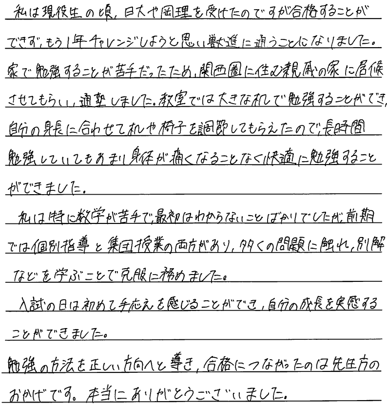 私は現役生の頃、日大や岡理を受けたのですが合格することができずもう一年チャレンジしようと思い獣進に通うことになりました。家で勉強することが苦手だったため関西圏に住む親族の家に居候させてもらい通塾しました。教室では大きな机で勉強することができ自分の身長に合わせて机や椅子を調節してもらえたので長時間勉強していてもあまり体が痛くなることなく快適に勉強することができました。私は特に数学が苦手で最初はわからない事ばかりでしたが前期では個別指導と集団授業の両方があり多くの問題に触れ、別解などを学ぶことで克服に務めました。入試の日は初めて手ごたえを感じることができ自分の成長を実感することができました。勉強の方法を正しい方向へと導き合格に繋がったのは先生方のおかげです。本当にありがとうございました。