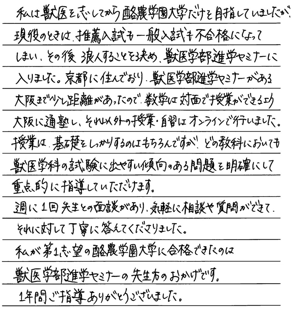 私は獣医を志してから酪農学園大学だけを目指していましたが現役の時は推薦入試も一般入試も不合格になってしまいその後浪人することを決め獣医学部進学セミナーに入りました。京都に住んでおり獣医学部進学セミナーがある大阪まで距離があったので数学は対面で授業ができるよう大阪に通塾しそれ以外の授業、自習はオンラインで行いました。授業は基礎をしっかりするのはもちろんですがどの教科においても獣医学科の試験に出やすい傾向のある問題を明確にして重点的に指導していただけます。週に一回先生との面談があり気軽に相談や質問ができきてそれに対して丁寧に答えて下さりました。私が第一志望の酪農学園大学に合格できたのは獣医学部進学セミナーの先生方のおかげです。一年間ご指導ありがとうございました。