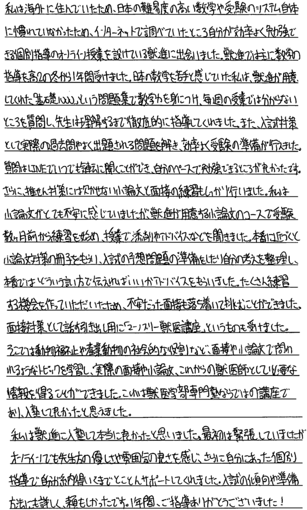 私は海外に住んでいたため日本の難易度の高い数学や受験のシステム自体に慣れていなかったためインターネットで調べていたところ自分が効率よく勉強できる個別指導のオンライン授業を設けている獣進に出会いました。獣進では主に数学の指導を高2の冬から一年間受けました。日本の数学を苦手と感じていた私は獣進が用意してくれた『基礎1000』という問題集で数学力を身につけ毎週の授業ではわからないところを質問し先生は理解するまで徹底的に指導してくれました。また入試対策として実際の過去問やよく出題される問題を解き効率よく受験の準備が行えました。質問はラインでいつでも気軽に聞くことができ自分のペースで勉強できるところが良かったです。さらに推薦対策には欠かせない小論文と面接の練習もしっかり行いました。私は小論文がとても不安に感じていましたが獣進が用意する小論文のコースで受験数ヶ月前から練習を始め授業で添削やアドバイスなどを聞きました。本番に近づくと小論文対策の冊子をもらい入試の予想問題を準備したり自分の考えを整理し本番ではどういう言い方で伝えればいいのかアドバイスをもらいました。たくさん練習する機会をつくっていただいたため不安だった面接も落ち着いて挑むことができました。面接対策とし『』て話す引き出し用に『マンスリー獣医講座』というものを受けました。そこでは動物福祉や産業動物の社会的な役割など面接や小論文で問われるようなトピックを学習し実際の面接や小論文これからの獣医師として必要な情報を得ることができました。これは獣医学部専門塾ならではの講座であり入塾してよかったと思えました。私は獣進に入塾して本当に良かったと思いました。最初は緊張していましたがオンラインでも先生方の優しさや雰囲気の良さを感じさらに自分に合った個別指導で自分が納得いくまでとことんサポートしてくれました。入試の傾向や準備方法にも詳しく頼もしかったです。一年間ご指導ありがとうございました。