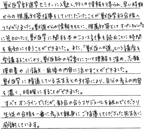 獣医学部進学セミナーに入塾し多くの情報を得られ、早い時期からの推薦対策指導をしていただいたことが獣医学科合格へ繋がりました。獣進からの情報をもとに推薦対策としてオープンキャンパスに参加したり、獣医学に関する本やニュース記事を読むことに時間を有効に使うことができました。また『獣医への道』という講座を受講することにより獣医師の役割について理解を深め志願理由書や小論文、面接の内容に活かすことができました。獣医学に精通している先生方との対策により自分の考えの内容を濃く、明確にすることができました。全てオンラインでしたが、都合の合うスケジュールを組んでくださり生徒の合格を一番に考えて親身にご指導してくださった先生方に感謝しています。