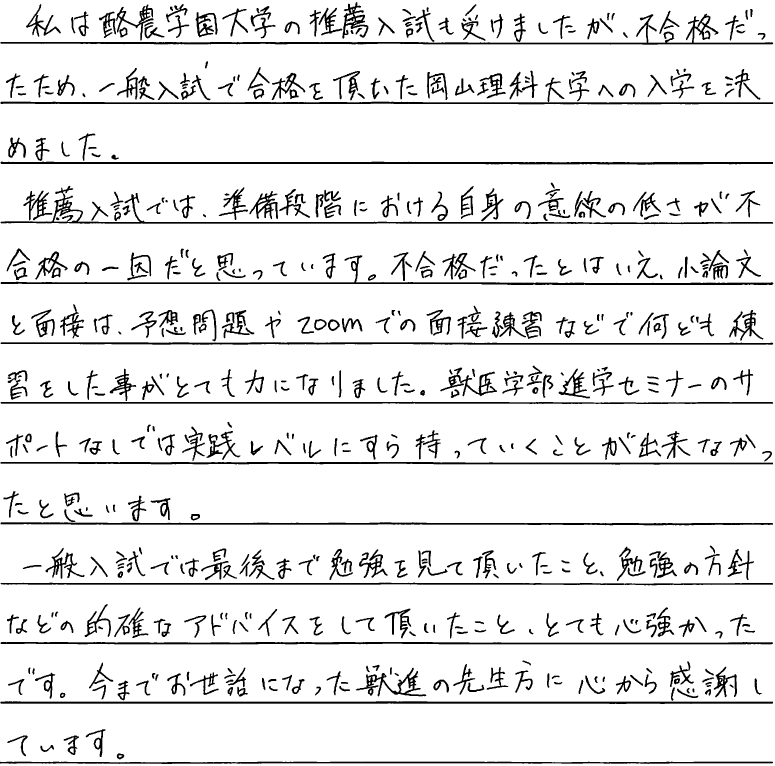 私は酪農学園大学の推薦入試も受けましたが不合格だった為、一般入試で合格をいただいた岡山理科大学へ入学を決めました。推薦入試では準備段階における自身の意欲の低さが不合格の一因だと思っています。不合格とは言え小論文と面接は予想問題やズームでの面接練習などで何度も練習していただいたことでとても力になりました。獣医学部進学セミナーのサポートなしでは実戦レベルにすら持って行くことができなかったと思います。一般入試では最後まで勉強を見ていただいたこと勉強の方針などの的確なアドバイスをしていただいたことをとても心強かったです。今までお世話になった獣進の先生方に心から感謝しています。