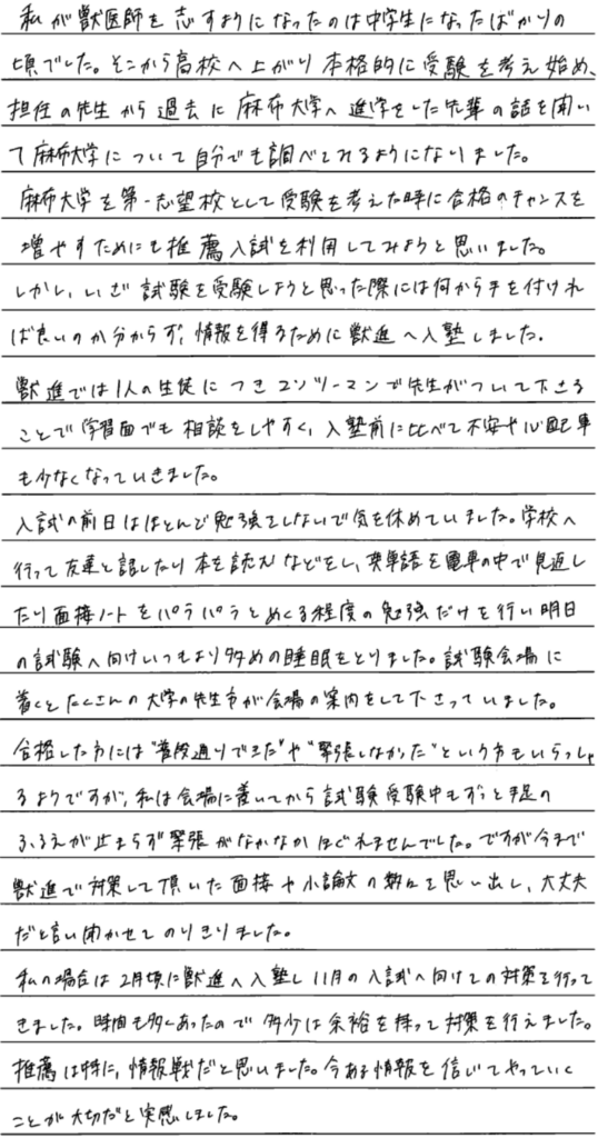 私が獣医師を志すようになったのは中学生になったばかりの頃でした。そこから高校へ上がり本格的に受験を考え始め担任の先生から過去に麻布大学へ進学をした先輩の話を聞いて麻布大学について自分でも調べてみるようになりました。麻布大学を第一志望校として受験を考えた時に合格のチャンスを増やすためにも推薦入試を利用してみようと思いました。しかしいざ試験を受験しようと思った際には何から手をつければよいのかわからず情報を得るために獣進へ入塾しました。獣進では一人の生徒につきマンツーマンで先生がついてくださることで学習面でも相談をしやすく入塾前に比べて不安や心配事も少なくなっていきました。入試の前日はほとんど勉強をしないで気を休めていました。学校へ行って友達と話したり本を読むなどをし、英単語を電車の中で見返したり面接ノートをぱらぱらめくる程度の勉強だけを行ない明日の試験へ向けいつもより多めの睡眠を取りました。試験会場に着くとたくさんの大学の先生方が会場の案内をしてくださっていました。合格した方には普段どおりできた。や緊張しなかった。という方もいらっしゃるようですが私は会場に着いてから試験受験中もずっと手足の震えが止まらず緊張がなかなかほぐれませんでした。ですが今まで獣心で対策をしていただいた面接や小論文の数々を思い出し大丈夫だと言い聞かせて乗り切りました。私の場合は2月頃に獣進に入塾し11月の入試へ向けての対策を行ってきました。時間も多くあったので多少は余裕をもって対策を行えました。推薦は特に情報戦だと思いました。今ある情報を信じてやっていくことが大切だと実感しました。