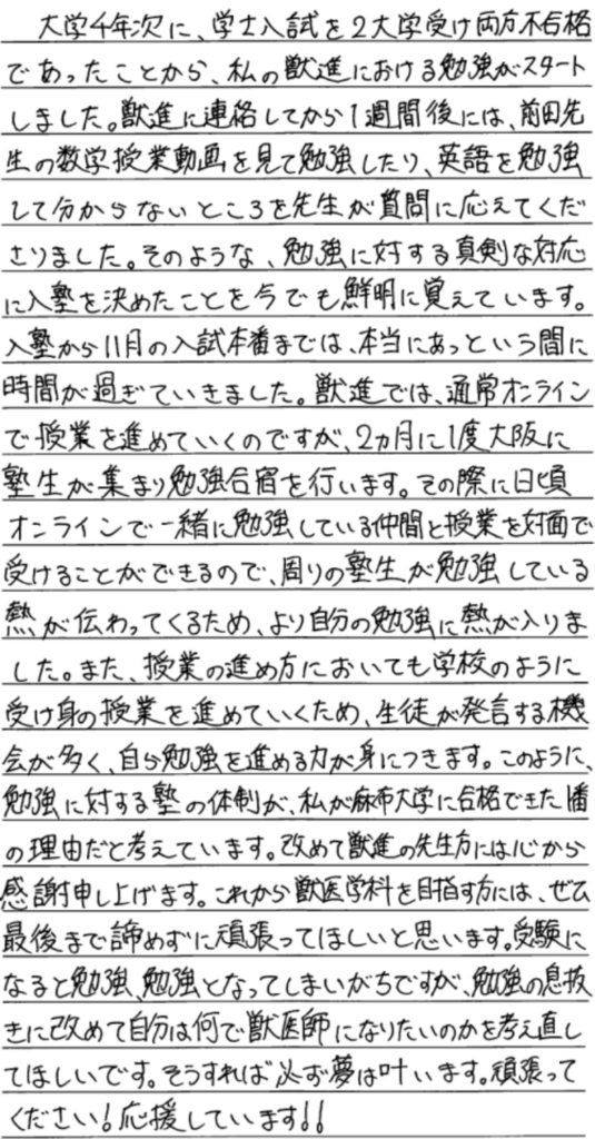 大学四年次に、学士入試を２大学受け両方不合格であったことから私の獣進における勉強がスタートしました。獣進に連絡してから1週間後には前田先生の数学授業動画を見て勉強したり英語を勉強してわからないところを先生が質問に答えて下さりました。そのような勉強に対する真剣な対応に入塾を決めたことを今でも鮮明に覚えています。入塾から11月の入試本番までは本当にあっという間に時間が過ぎていきました。獣進では通常オンラインで授業を進めていくのですが二か月に一度大阪に塾生が集まり勉強合宿を行ないます。その際に日頃オンラインで一緒に勉強している仲間と授業を対面で受けることができるので周りの塾生が勉強している熱が伝わってくるためより自分の勉強に熱が入りました。また授業の進め方においても学校のように受け身の授業を進めていくため、生徒が発言する機会が多く自ら勉強を進める力が身に付きます。このように勉強に対する塾の体制が私が麻布大学に合格できた一番の理由だと考えています。改めて獣進の先生方には心から感謝申し上げます。これから獣医学を目指す方には是非最後まで諦めず頑張ってほしいと思います。受験になると勉強、勉強となってしまいがちですが勉強の息抜きに改めて自分はなんで獣医師になりたいかを考え直してほしいです。そうすれば必ず夢は叶います。頑張ってください。応援しています。