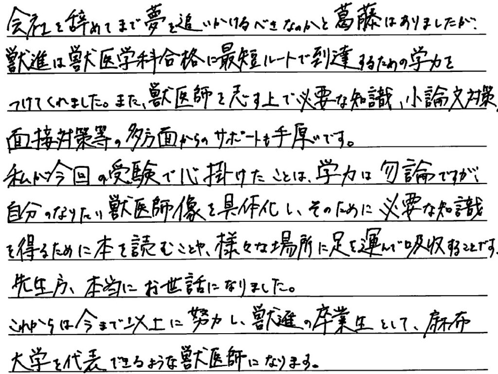 会社を辞めてまで夢を追いかけるべきなのか葛藤はありましたが獣進は獣医学科合格に最短ルートで到達するための学力をつけてくれました。また獣医師を志す上で必要な知識、小論文対策、面接対策などの多方面からのサポートも手厚いです。私が今回の受験で心がけたことは学力はもちろんですが自分のなりたい獣医師像を具体化し、そのために必要な知識を得るために本を読むことや様々な場所に足を運んで吸収することです。先生方本当にお世話になりました。これからは今まで以上に努力し獣進の卒業生として麻布大学を代表できるような獣医師になります。