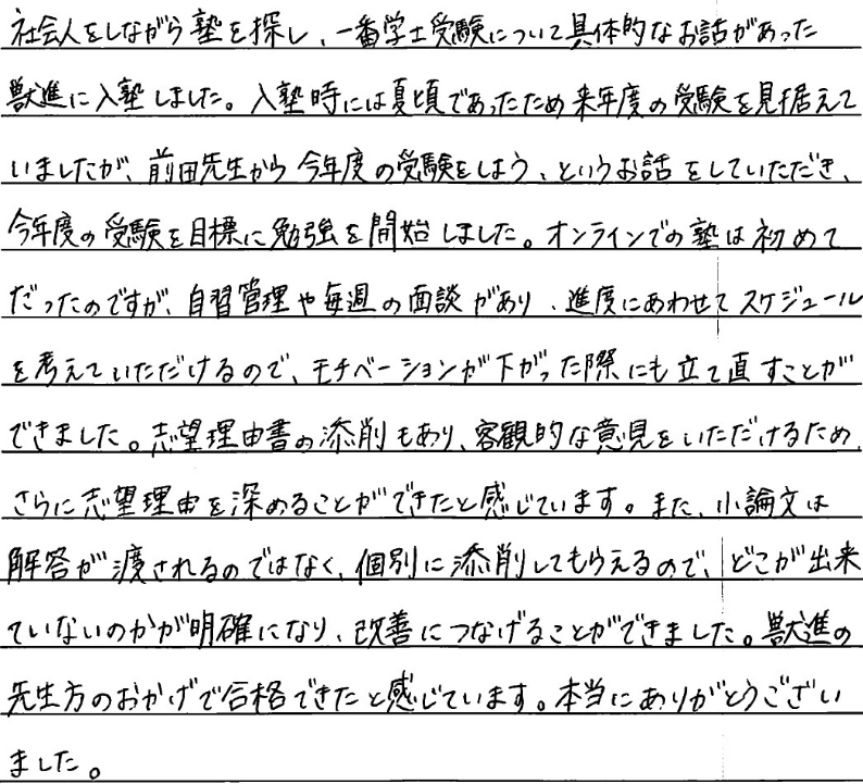 社会人をしながら塾を探し、一番学士受験について具体的なお話があった獣進に入塾しました。入塾時には夏頃であったため来年度の受験を見据えていましたが前田先生から今年度の受験をしようというお話をいただき今年度の受験を目標に勉強を開始しました。オンラインでの塾は初めてだったのですが、実習管理や毎週の面談があり進路に合わせてスケジュールを考えていただけるのでモチベーションが下がった際にも立て直すことができました。志望理由書の添削も有り、客観的な意見をいただけるためさらに志望理由を深めることができたと感じています。また小論文は回答が渡されれるのではなく個別に添削してもらえるのでどこができていないのかが明確になり改善につなげることができました。獣進の先生方のおかげで合格できたと感じています。本当にありがとうございました。