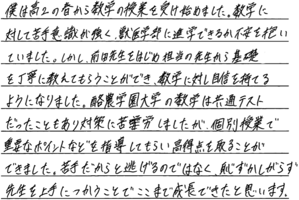 僕は高2の春から数学の授業を受け始めました。数学に対して苦手意識が強く獣医学部に進学できるか不安を抱いていました。しかし前田先生は始め担当の先生から基礎を丁寧に教えてもらうことができ数学に対する自信を持てるようになりました。酪農学園大学の数学は共通テストだったこともあり対策に苦労しましたが個別授業で重要なポイントを指導してもらい高得点を取ることができました。苦手だからと逃げるのではなく恥ずかしがらず先生を上手に使うことでここまで成長できたと思います。