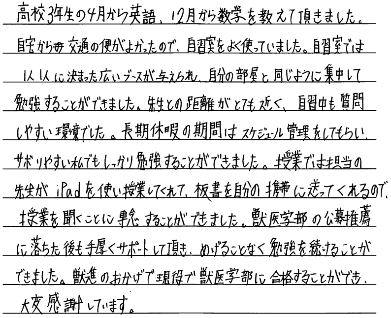 高校三年生の4月から英語12月から数学を教えていただきました。自宅から交通の便が良かったので自習室をよく使ってました。自習室ではひとりひとりに決まった広いブースが与えられ自分の部屋と同じように集中して勉強することができました。先生との距離がとても近く自習室も質問しやすい環境でした。長期休暇の期間はスケジュール管理をしてもらいさぼりやすい私でもしっかり勉強することができました。授業では担当の先生がiPadを使い授業をしてくれて板書を自分の携帯に送ってくれるので授業を聞くことに専念することができました。獣医学部の公募推薦に落ちた後も手厚くサポートしていただきめげることなく勉強を続けることができました。獣進のおかげで現役で獣医学部に合格することができ大変感謝しております。