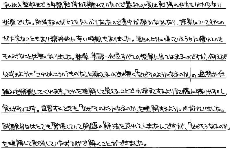 私は入塾するまで三年間勉強から離れていたので最初の頃は勉強の仕方もわからない状態でした。
勉強するのがとても久しぶりだったので集中が続かなかったり授業について行くのが大変な事もあり精神的につらい時期もありました。毎日のように通っているうちに慣れていきそのようなことはなくなりました。数学、英語、化学全ての授業に当てはまるのですが例えば公式のようにこれはこういうものだと教えるのではなくなぜそのようになるのかの過程や仕組みを解説してくれます。それを理解して覚えることで丸暗記するより記憶に残りやすいし覚えやすいです。自習する時もなぜそのようになるのかを理解するように心がけていました。試験当日はとても緊張していて問題の解放を忘れてしまったんですがなぜそうなるかを理解して勉強しておいたおかげで解くことができました。