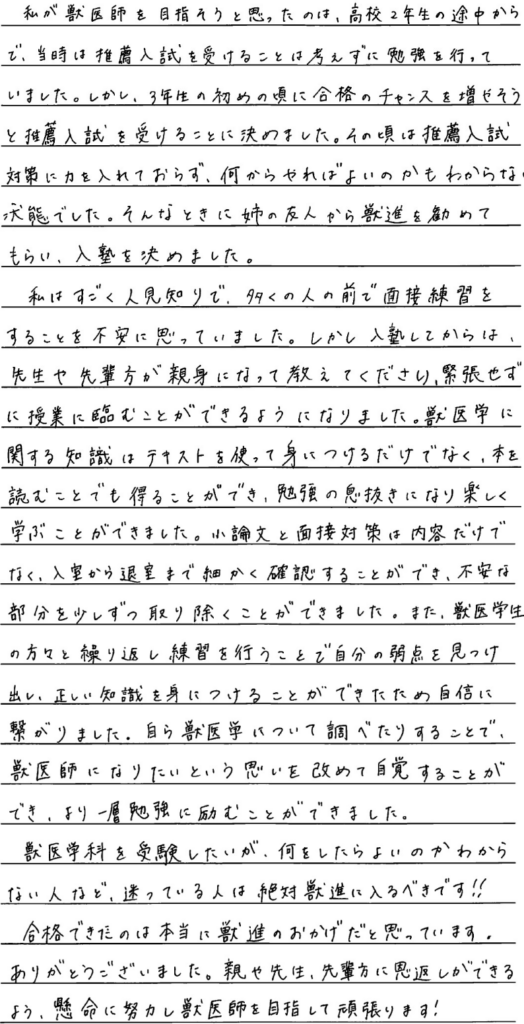 私が獣医師を目指そうと思ったのは高校二年生の途中からで当時は推薦入試を受けることは考えずに勉強を行っていました。しかし三年生の初めの頃に合格のチャンスを増やそうと推薦入試を受けることに決めました。その頃は推薦入試対策に力を入れておらず何からやれば良いのかも分からない状態でした。そんなときに姉の友人から獣進を進めてもらい入塾を決めました。私はすごく人見知りで多くの人の前で面接練習をすることを不安に思っていました。しかし入塾してからは先生や先輩方が親身になって教えてくださり緊張せずに授業に臨むことができるようになりました。獣医学に関する知識はテキストを使って身に着けるだけでなく本を読むことでも得ることができ勉強の息抜きになり楽しく学ぶことができました。小論文と面接対策は内容だけでなく入室から退室まで細かく確認することができ不安な部分を少しずつ取り除くことができました。また獣医学生の方々と繰り返し練習を行うことで自分の弱点を見つけ出し正しい知識を身につけることができたため自信につながりました。自ら獣医学について調べたりすることで獣医師になりたいという思いを改めて自覚することができより一層勉強に励むことができました。獣医学科を受験したいが何をしたら良いかわからない人など迷っている人は絶対獣進に入るべきです。合格できたのは本当に獣進のおかげだと思っています。ありがとうございました。親や先生先輩方に恩返しできるよう懸命に努力し獣医師を目指して頑張ります。