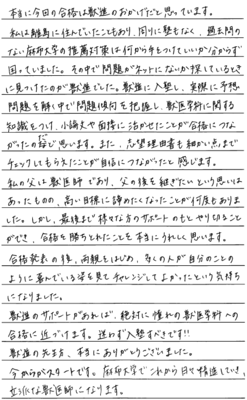 本当に今回の合格は獣進のおかげだと思っています。私は離島に住んでいたこともあり周りに塾もなく過去問のない麻布大学の推薦対策は何から手をつけていいかわからず困っていました。その中で問題がネットに何か探しているときに見つけたのが獣進でした。獣進に入塾し実際に予想問題を解く中で問題傾向を把握し獣医学科に関する知識をつけ小論文や面接に行かせたことが合格に繋がったのだと思います。また志望理由書も細かい点までチェックしてもらえたことが自信に繋がったと感じます。私の父は獣医師であり父の後を継ぎたいと言う思いはあったものの高い目標に諦めたくなったことが何度もありました。しかし最後までさまざまな方のサポートのもとやり切ることができ合格を勝ち取れたことを本当に嬉しく思っています。合格発表の後両親をはじめ多くの人が自分のことのように喜んでいる姿を見てチャレンジしてよかったという気持ちになりました。獣進のサポートがあれば絶対に憧れの獣医学への合格に近づけます。迷わず入塾すべきです。獣進の先生方本当にありがとうございました。