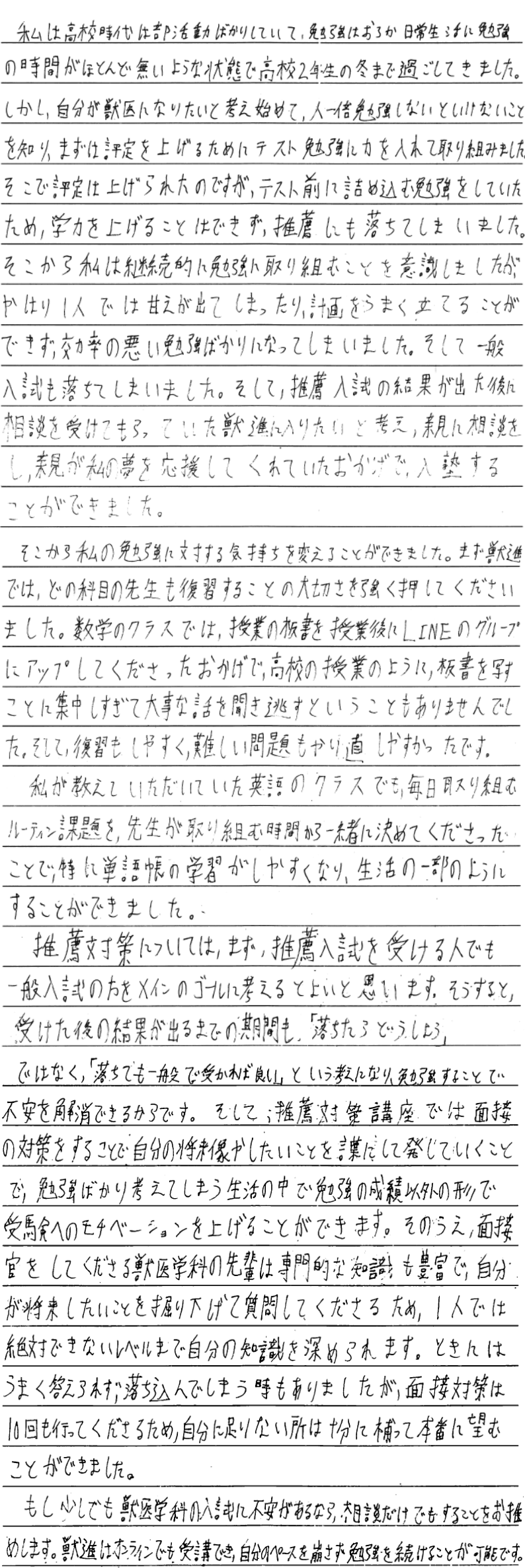 私は高校時代は部活動ばかりしていて勉強はおろか日常生活に勉強の時間がほとんどないような状態で高校二年生の冬まで過ごしてきました。しかし自分が獣医になりたいと考え始めて人一倍勉強しないといけないことを知り、まずは評定を上げるためにテスト勉強に力を入れて取り組みました。そこで評定は上げられたのですがテスト前に詰め込む勉強をしていたため学力を上げることはできず推薦にも落ちてしまいました。そこから私は継続的に勉強に取り組むことを意識しましたがやはり一人では甘えが出てしまったり計画をうまく立てることができず効率の悪い勉強ばかりになってしまいました。そして一般入試も落ちてしまいました。そして推薦入試の結果が出た後に相談を受けてもらっていた獣進に入りたいと考え親に相談をし親が私の夢を応援してくれていたおかげで入塾することができました。そこから私の勉強に対する気持ちを変えることができました。まず獣進ではどの科目の先生も復習することの大切さを強く押してくださいました。数学のクラスでは授業の板書を授業後にラインのグループにアップしてくださったおかげで高校の授業のように板書を写すことに集中しすぎて大事な話を聞き逃すということもありませんでした。そして復習もしやすく難しい問題もやり直しやすかったです。私が教えていただいたっていた英語のクラスでも毎日取り組むルーティン課題を先生が取り組む時間から一緒に決めてくださったことで特に単語帳の学習がしやすくなり生活の一部のようにすることができました。推薦対策についてはまず推薦入試を受ける人でも一般入試のほうメインのゴールに考えると良いと思います。そうすると受けた後の結果が出るまでの期間も『落ちたらどうしよう』ではなく落ちていても一般入試で受かれば良いという考えになり勉強することで不安を解消できるからです。そして推薦対策講座では面接の対策をすることで自分の将来像やしたいことを言葉にして発していくことで勉強ばかり考えてしまう生活の中で勉強の成績以外の形で受験へのモチベーションを上げることができます。その上、面接官をしてくださる獣医学科の先輩は専門的な知識も豊富で自分が将来したいことを掘り下げて質問してくださるため一人では絶対できないレベルまで自分の知識を深められます。時にはうまく答えられず落ち込んでしまう時もありましたが面接対策は10回も行ってくださるため自分に足りないところは充分に補って本番に臨むことができました。もし少しでも獣医学科への入試に不安があるなら相談だけでもすることをお勧めします。獣進はオンラインでも受講でき自分のペースを崩さず勉強を続けることが可能です。