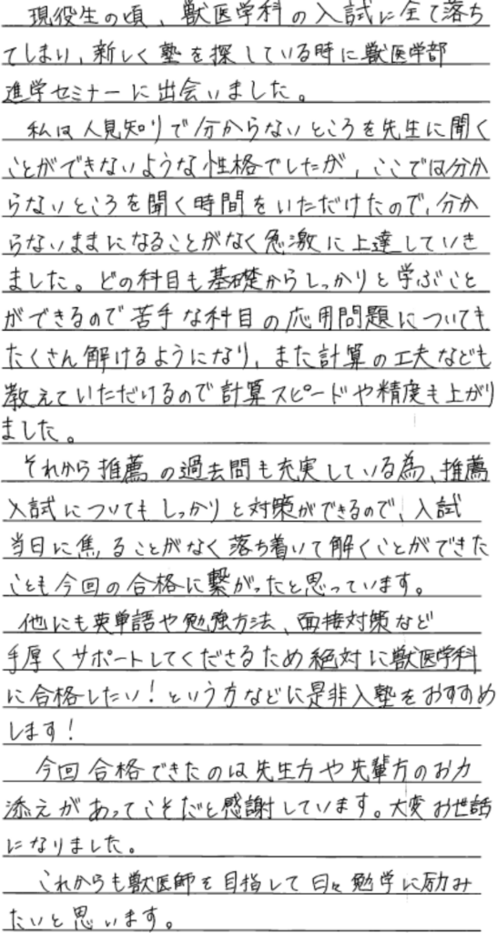 現役生の頃、獣医学科の入試にすべて落ちてしまい新しく塾を探している時に獣医学部進学セミナーに出会いました。私は人見知りで分からないところを先生に聞くことができないような性格でしたがここではわからないところを聴く時間を頂けたので分からないままになることがなく急激に上達して行きました。どの科目も基礎からしっかり学ぶことができるので苦手な科目の応用問題についてもたくさん解けるようになり、また計算の工夫なども教えていただけるので計算スピードや精度も上がりました。それから推薦の過去問も充実しているため推薦入試についてもしっかりと対策ができるので入試当日に焦ることがなく落ち着いて解くことができたことも今回の合格に繋がったと思っています。他にも英単語や勉強方法、面接対策など手厚くサポートしてくださるため、絶対に獣医学科に合格したい！という方などにぜひ入塾をお勧めします。今回合格できたのは先生方や先輩方のお力添えがあってこそだと感謝しています。大変お世話になりましたなりました。これからも獣医師を目指して日々勉強に励みたいと思います。