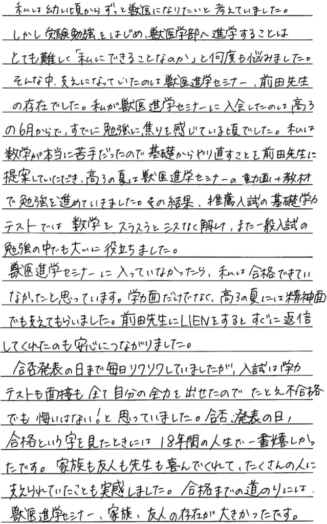 私は幼い頃からずっと獣医になりたいと考えていました。しかし受験勉強を始め獣医学部への進学することはとても難しく私にできることなのかと何度も悩みました。そんな中、支えになっていたのは獣医進学セミナー前田先生の存在でした。私が獣医進学セミナーに入会したのは高三の6月からで、すでに勉強に焦りを感じている頃でした。私は数学が本当に苦手だったので基礎からやり直すことを前田先生に提案していただき高3の夏は獣医進学セミナーの動画＋教材で勉強を進めていきました。その結果推薦入試の基礎学力テストでは数学をスラスラとミスなく解け、また一般入試の勉強の中でも大いに役立ちました。獣医進学セミナーに入っていなかったら私は合格できていなかったと思っています。学力面だけでなく高3の夏には精神面でも支えてもらいました。前田先生にラインをするとすぐに返信をしてくれるのも安心つながりました。合格発表の日まで毎日そわそわしていましたが入試は学力テストも面接もすべて自分の全力を出せたのでたとえ不合格でも悔いはないと思っていました。合否発表の日、合格という字を見た時は18年間の人生で一番嬉しかったです。家族も友人も先生も喜んでくれてたくさんの人に支えられていたことも実感しました。合格までの道のりには獣医進学セミナー、家族、友人の存在が大きかったです。