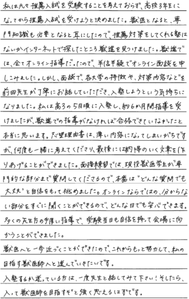 私は元々推薦入試を受験することを考えておらず高校三年生になってから推薦入試を受けようと決めました。獣医となると専門知識も必要となると耳にしたので推薦対策をしてくれる塾はないかインターネットで探したところ獣進を見つけました。獣進では全てオンライン指導だったので半信半疑でオンライン面談を申し込みました。しかし面談で各大学の特徴や対策内容など前田先生が丁寧にお話していただき入塾しようという気持ちになりました。わたしは高三の5月頃に入塾し約６ヶ月間指導を受けましたが獣進での指導がなければ合格できていなかったと本当に思います。志望理由書は薄い内容になってしまいがちですが何度も一緒に考えてくださり最後には納得のいく文章を作り上げることができました。面接練習では現役獣医学生が専門的な部分まで質問してくださるので本番ではどんな質問でも大丈夫と自信を持って挑めました。オンラインならではのわからない部分をすぐ聞くことができるのでどんな日でも安心できます。多くの先生方の手厚い指導で受験当日も自信を持って会場に向かうことができました。獣医へと一歩近づくことができたので、これからもっと努力して私の目指す獣医師へと進んでいきたいです。入塾するか迷っている方は一度先生と話してみてください。そしたら入って獣医師を目指すぞと強く思えるはずです。