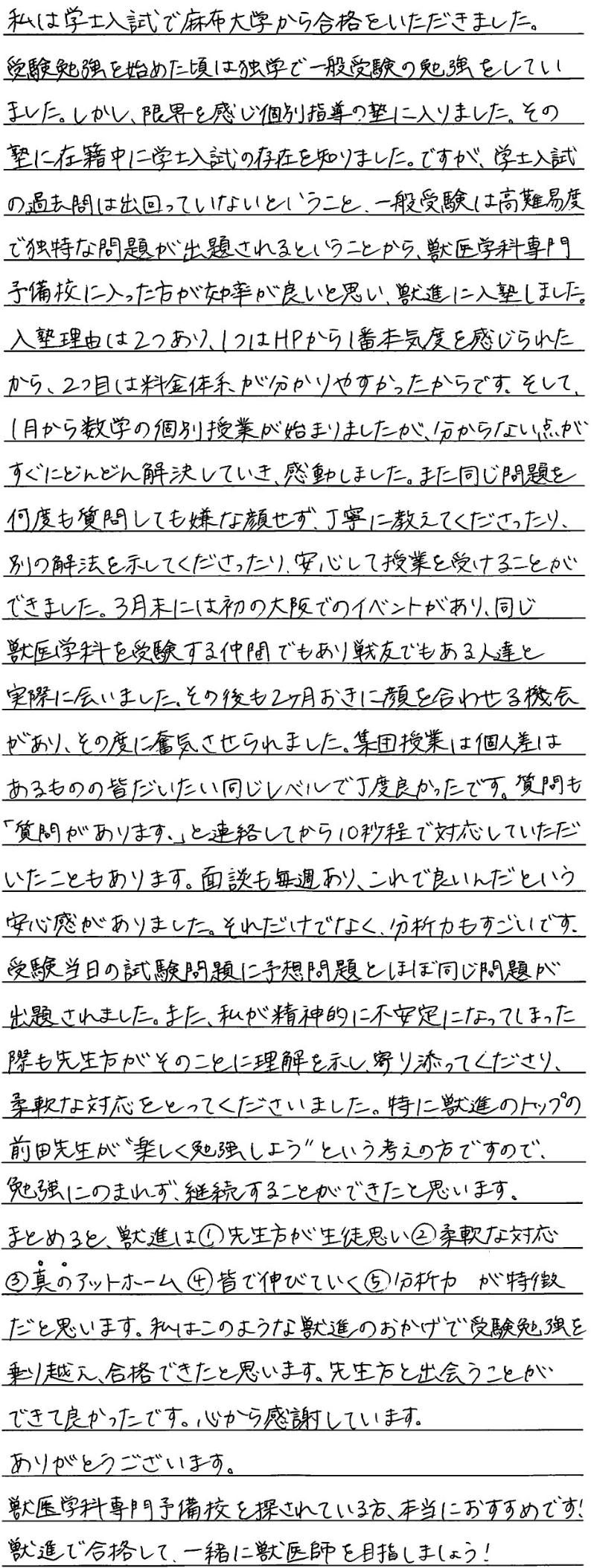 私は学士入試で麻布大学から合格をいただきました。受験勉強を始めた頃は独学で一般受験の勉強をしていました。しかし限界を感じ個別指導の塾に入りました。その塾に在籍中に学習入試の存在を知りました。ですが学士入試の過去問は出回っていないということ、一般受験は高難易度で独特な問題が出されるということから獣医学科専門予備校に入った方が効率がいいと思い獣進に入塾しました。入塾理由は二つあり一つはホームページから一番本気度を感じられたから、2つ目は料金体系が分かりやすかったからです。そして1月から数学の個別授業が始まりましたがわからない点がすぐにどんどん解決して行き感動しました。また同じ問題を何度も質問しても嫌な顔せず丁寧に教えてくださったり別の解放を示してくださったり安心して授業を受けることができました。3月末には初の大阪でのイベントがあり同じ獣医学科を受験する仲間でもあり戦友でもある人たちと実際に会いました。その後も二ヶ月おきに顔を合わせる機会がありその度に奮起させられました。集団授業は個人差はあるもののみんなだいたい同じレベルでちょうど良かったです。質問も質問がありますと連絡してから10秒程度で対応していただいたこともあります。面談も毎週ありこれで良いんだという安心感がありました。それだけでなく分析力もすごいです。受験当日も試験問題に予想問題とほぼ同じ問題が出題されました。また私が精神的に不安定になってしまった際も先生方がそのことに理解を示し寄り添ってくださり柔軟な対応を取ってくださいました。特に獣進のトップの前田先生が楽しく勉強しようという考えの方ですので勉強に飲まれず継続することができたと思います。まとめると進は①先生方が生徒思い➁柔軟な対応③真のアットホーム➃みんなで伸びていく⑤分析力が特徴だと思います。私はこのような獣進のおかげで受験勉強を乗り越え合格できたと思います。先生方と出会うことができて良かったです。心から感謝しています。ありがとうございます。獣医学科専門予備校を探されている方、本当におすすめです。獣進で合格して一緒に獣医師を目指しましょう。