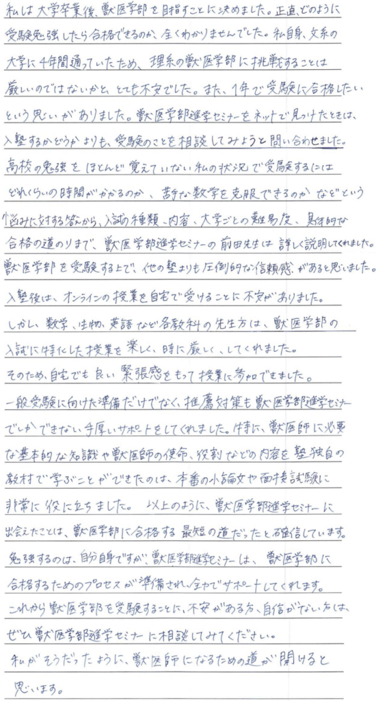 私は大学卒業後獣医学部を目指すことに決めました。正直どのように受験勉強をしたら合格できるのか全くわかりませんでした。私自身文系の大学に四年間通っていたため理系の獣医学部に挑戦することは厳しいのではないかとても不安でした。また一年で受験に合格したいという思いがありました。獣医学部進学セミナーをネットで見つけたときは入塾するかどうかよりも受験のことを相談してみようと問い合せしました。高校の勉強をほとんど覚えていない私の状況で受験するにはどれぐらいの時間がかかるのか、苦手な数学を克服できるのかなどという悩みに対する答えから、入試の種類、内容、大学ごとの難易度、具体的な合格の道のりまで獣医学部進学セミナーの前田先生は詳しく説明してくれました、獣医学部を受験するうえで他の塾よりも圧倒的な信頼感があると思いました。入塾後はオンラインの授業を自宅で受けることに不安がありました。しかし数学、生物、英語など各教科の先生方は獣医学部の入試に特化した授業を楽しく、時に厳しくしてくれました。そのため自宅でも良い緊張感を持って授業に参加できました。一般入試に向けた準備だけでなく推薦対策も獣医学部進学セミナーでしかできない手厚いサポートをしてくれました。特に獣医師に必要な基本的な知識や獣医師の使命役割などのの内容を塾独自の教材で学ぶことができたのは本番の小論文や面接試験に非常に役立ちました。以上のように獣医学部進学セミナーに出会えたことは獣医学部に合格する最短の道だったと確信しています。勉強するのは自分自身ですが獣医学部進学セミナーは獣医学部に合格するためのプロセスが準備され全力でサポートしてくれます。これから獣医学部を受験することに不安がある方、自信がない方はぜひ獣医学部進学セミナーに相談してみてください。私がそうだったように獣医師になるための道が開けると思います。