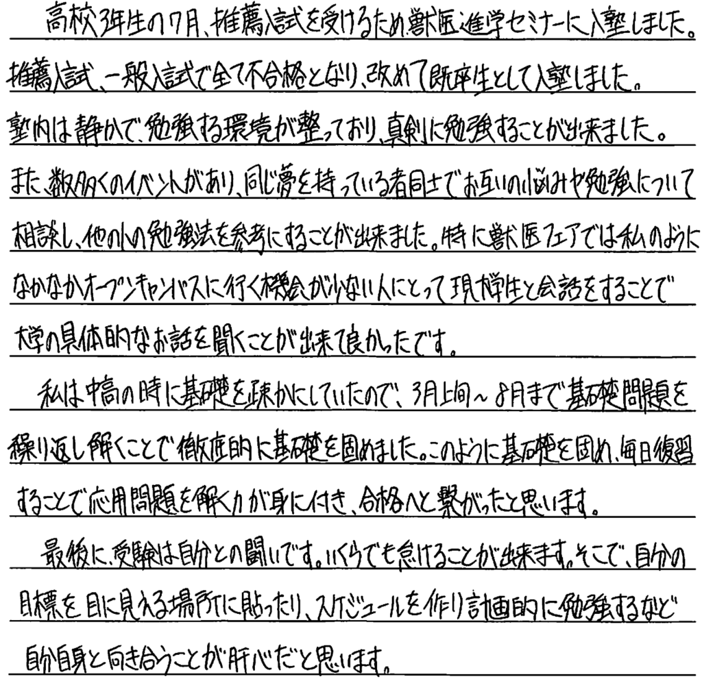 高校三年生の7月、推薦入試を受けるため獣医進学セミナーに入塾しました。推薦入試、一般入試で全て不合格となり、改めて既卒生として入塾しました。塾内は静かで勉強する環境が整っており真剣に勉強することができました。また数多くのイベントがあり同じ夢を持っている者同士でお互いの悩みや勉強について相談し、ほかの人の勉強法を参考にすることができました。特に獣医フェアでは私のようになかなかオープンキャンパスに行く機会が少ない人にとって現大学生と会話することで大学の具体的なお話を聞くことができてよかったです。私は中高の時に基礎を疎かにしていたので3月上旬から8月まで基礎問題を繰り返し解くことで徹底的に基礎を固めました。このように基礎を固め毎日復習することで応用問題を解く力が身に付き合格へと繋がったと思います。最後に受験は自分との戦いです。いくらでも怠けることが出来ます。そこで自分の目標を目に見える場所に貼ったりスケジュールをつくり計画的に勉強するなど自分自身と向き合うことが肝心だと思います。