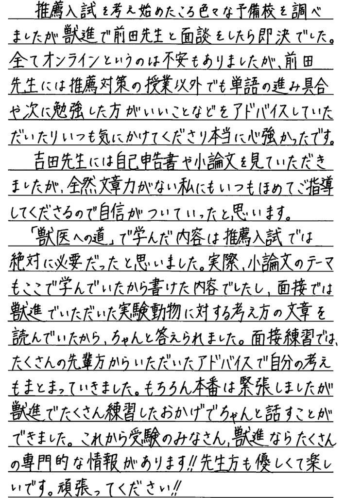 推薦入試を考え始めた頃いろいろな予備校を調べましたが獣進で前田先生と面談をしたら即決でした。全てオンラインというのは不安もありましたが前田先生には推薦対策の授業以外でも単語の進み具合や次に勉強した方がいいことなどをアドバイスしていただいたりいつも気にかけてくださり本当に心強かったです。吉田先生には自己申告書や小論文を見ていただきましたが全然文章力がない私にもいつも褒めてご指導してくださるので自信がついていったと思います。獣医への道で学んだ内容は推薦入試では絶対に必要だったと思いました。実際、小論文のテーマもここで学んでいたからかけた内容でしたし面接では獣進でいただいた実験動物に対する考え方の文章を読んでいたからちゃんと答えられました。面接練習ではたくさんの先輩方からいただいたアドバイスで自分の考えもまとまって行きました。もちろん本番は緊張しましたが獣進でたくさん練習したおかげでちゃんと話すことができました。これから受験の皆さん獣進ならたくさんの専門的な情報があります。先生方も優しくて楽しいです。頑張ってください。