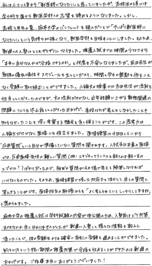 私は小さい頃から『獣医師になりたい』と思っていましたが高校生の頃には学力的な面から獣医学部への志望を諦めるようになりました。しかし高校三年生の夏、麻布大学のパンフレットを読んだことで『やっぱり獣医師になりたい』という気持ちが強くなり獣医学部を目指すことにしました。そのため獣進への入塾はとてもギリギリになりました。推薦入試までの時間の少なさから『本当に自分なんかが合格できるのか』と何度も不安になりましたが前田先生が勉強の優先順位やスケジュールを立ててくださり時間と労力の無駄を作ることなく受験に取り組むことができました。小論文の授業では吉田先生が添削を担当してくださったのですが文の添削だけでなく近年話題に上がる動物関連の問題についてもたくさん話してくださったおかげで普段ならば考えもしなかったことや知らなかったことを深く考察する機会を多く得ることができこの思考力は小論文だけでなく面接にも役立ちました。面接練習は4回目くらいから応用質問という自分が準備していない質問も聞かれます。入試当日本番の面接では圧迫面接気味の難しい質問(例：エキゾチックアニマルを買うのは飼い主のエゴでは？)ばかりだったのでほとんどの質問がその場で考えて回答しなければいけないものでした。そのため面接練習で培った対応力を生かしてすべての質問に答えることができ面接担当の教授からも『よく考えられてしっかりしてますね』と褒められました。麻布大学の推薦入試は学科試験の内容が非公開のため入塾前はどう対策すべきなのかまったく分かりませんでしたが獣進に入塾してさまざまな情報を教えていただいたことでほかの受験生よりも確実に有利に受験を進めることができました。約三ヶ月という短い期間の推薦対策で合格を収めることができたのは獣進のおかげです。ご指導本当にありがとうございました。