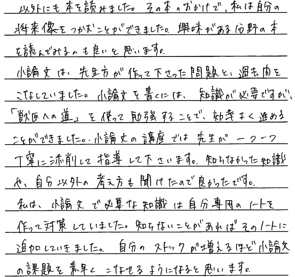 その本のおかげでわたしは自分の将来像をつかむことができました。興味がある分野の本を読んでみるのもよいと思います。小論文は先生方が作ってくださった問題と過去問をこなしていました。小論文を書くには知識が必要ですが『獣医への道』を使って勉強することで効率よく進めることができました。小論文の講座では先生がひとつひとつ丁寧に添削して指導してくださいます。知らなかった知識や自分以外の考え方も聞けたので良かったです。私は小論文で必要な知識は自分専用のノートを作って対策していました。知らないことがあればそのノートに追加して行きました。自分のストックが増えるほど小論文の課題を素早くこなせるようになると思います。