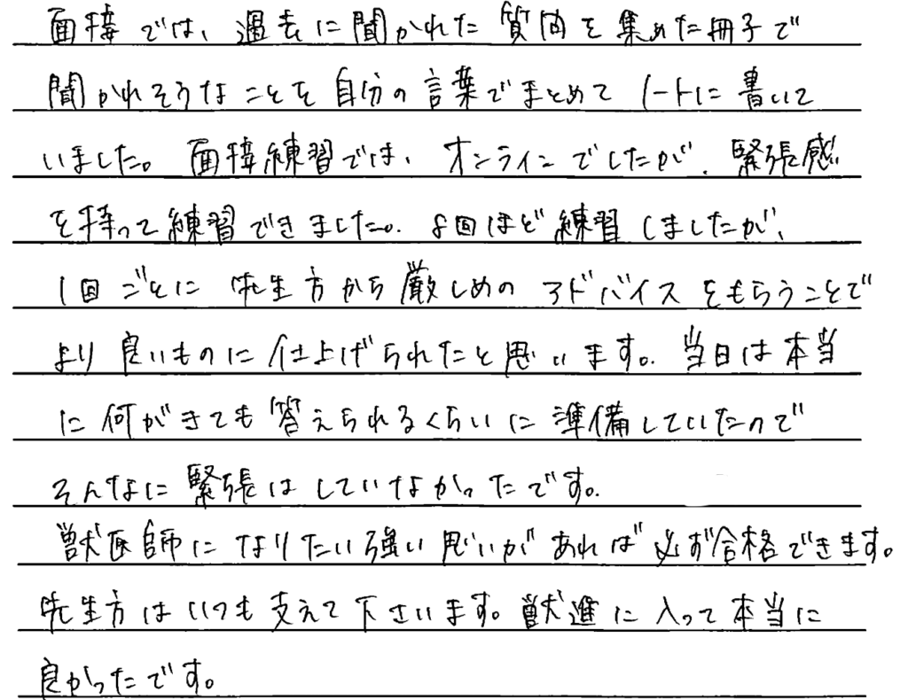 面接では過去に聞かれた質問を集めた冊子で聞かれそうなことを自分の言葉でまとめてノートに書いていました。面接練習ではオンラインでしたが緊張感を持って練習できました。8回ほど練習しましたが一回ごとに先生方から厳しめのアドバイスをもらうことでより良いものに仕上げられたと思います。当日は本当に何が来ても答えられるくらいに準備していたのでそんなに緊張はしていなかったです。獣医師になりたい強い思いがあれば必ず合格できます。先生方はいつも支えてくださいます。獣進に入って本当に良かったです。