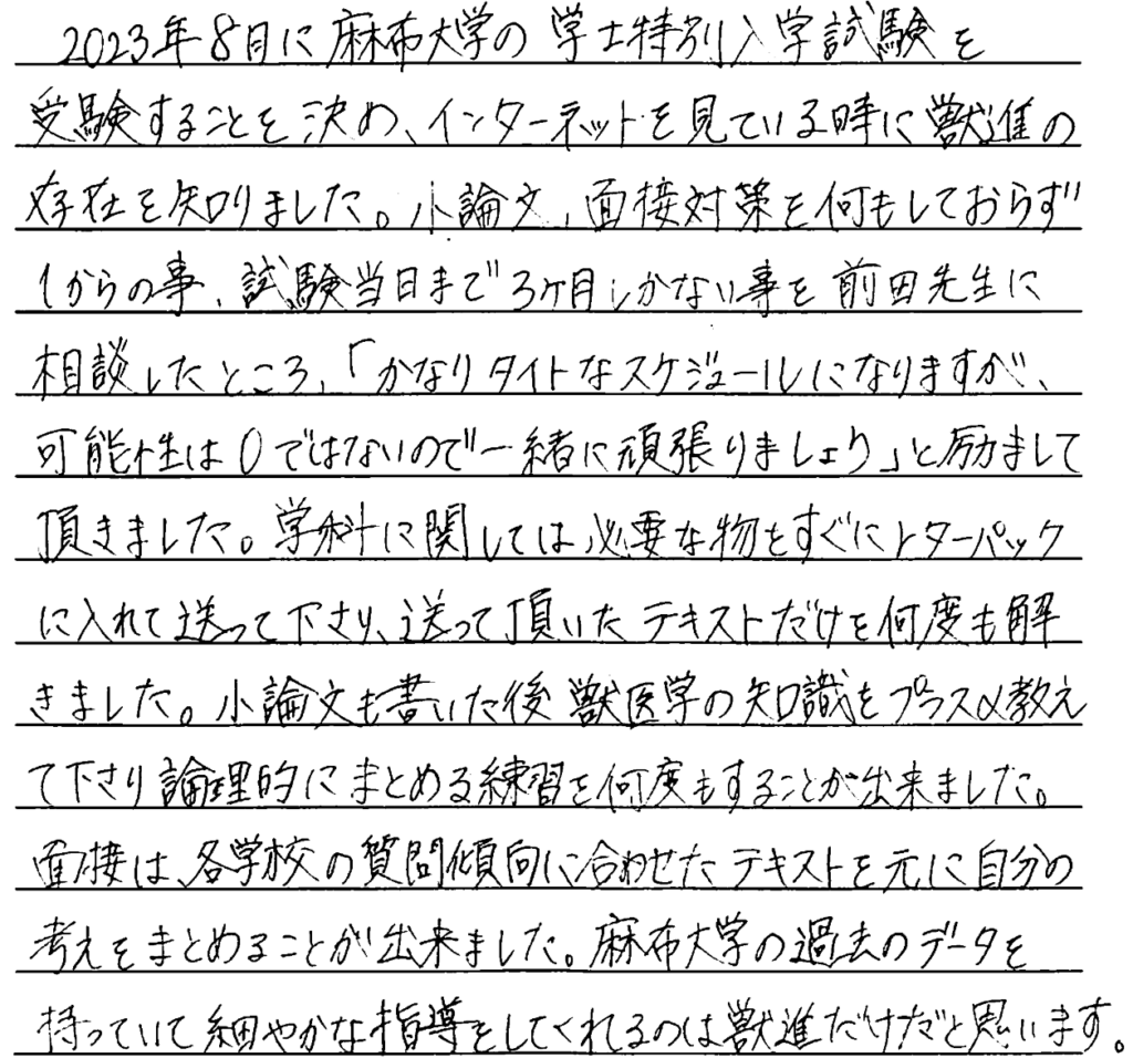 2023年8月に麻布大学の学士特別入学試験を受験することを決めインターネットを見ているときに獣進の存在を知りました。小論文面接対策を何もしておらず一からのこと、試験当日まで三か月しかないことを前田先生に相談したところかなりタイトなスケジュールになりますが可能性はゼロではないので一緒に頑張りましょうと励ましていただきました。学科に関しては必要な物をすぐレターパックに入れて送ってくださり送っていただいたテキストだけを何度もときました。小論文を書いた後獣医学の知識もプラスα教えてくださり論理的にまとめる練習何度もすることができました。面接は各学校の質問傾向に合わせたテキストを元に自分の考えをまとめることができました。麻布大学の過去のデータを持っていてこまやかな指導してくれるのは獣進だけだと思います。