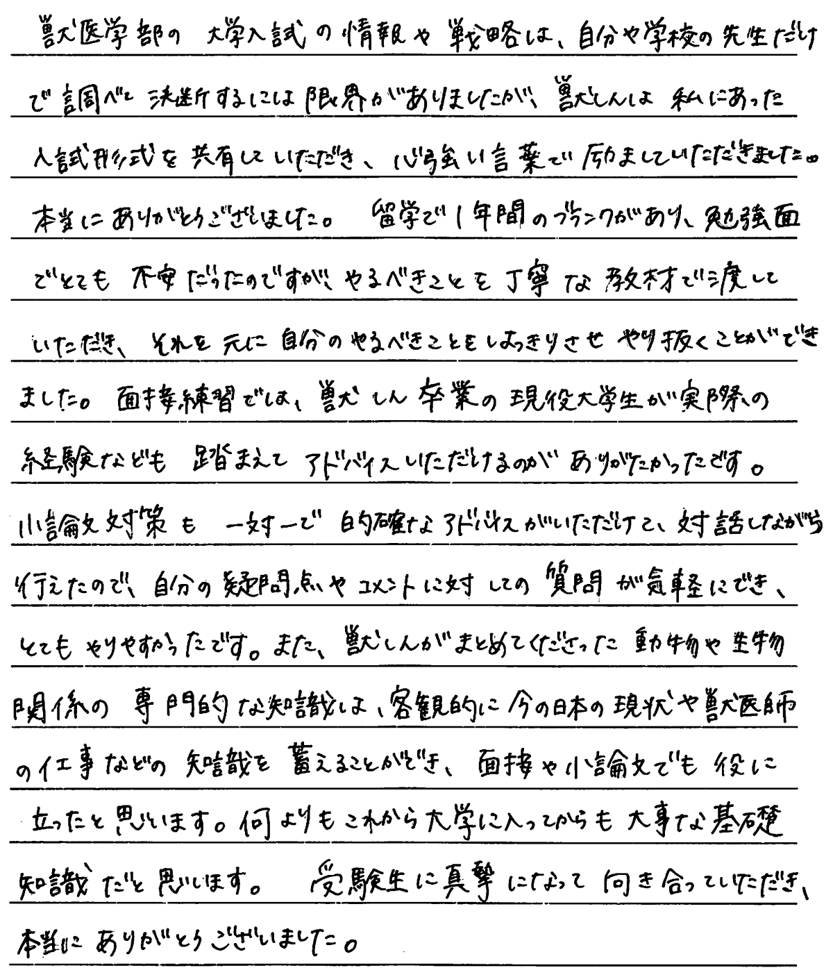 獣医学部の大学入試の情報や戦略は自分や学校の先生だけで調べて決断するには限界がありましたが獣進は私に合った入試形式を共有していただき心強い言葉で励ましていただきました。本当にありがとうございました。留学で一年間のブランクがあり勉強面でとても不安だったのですがやるべきことを丁寧な教材を渡していただきそれを元に自分のやるべきことをはっきりさせてやり抜くことができました。面接練習では獣進卒業の現役大学生が実際の経験なども踏まえてアドバイスしていただけるのがありがたかったです。小論文対策も一対1で的確なアドバイスをしていただけて対話しながら行われたので自分の質問点やコメントに対しての質問が気軽にできとてもやりやすかったです。また獣進がまとめてくださった動物や生物関係の専門的な知識は客観的に今の日本の現状や獣医師の仕事などの知識を蓄えることができ面接や小論文でも役に立ったと思います。何よりもこれから大学に入ってからも大事な基礎知識だと思います。受験生に真摯になって向き合っていただき本当にありがとうございました。