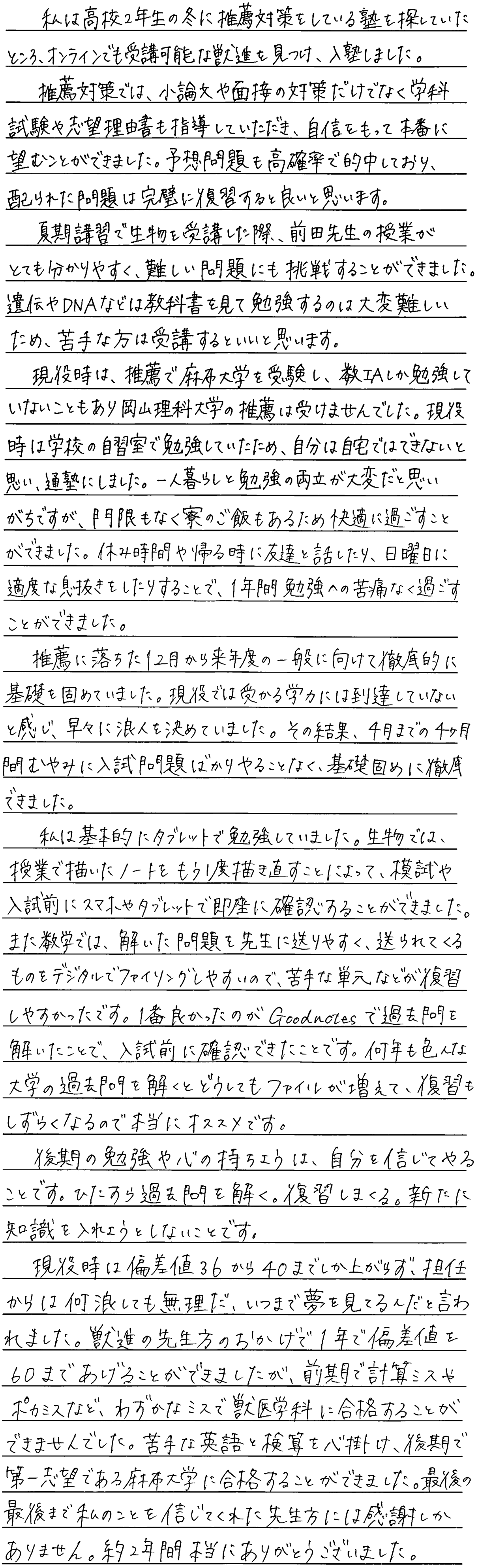 私は高校二年生の冬に推薦対策をしている塾を探していたところオンラインでも受講可能な獣進を見つけ入塾しました。推薦対策では小論文や面接の対策だけでなく学科試験や志望理由書も指導いただき自信を持って本番に臨むことができました。予想問題も高確率で的中しており配られた問題は完璧に復習すると良いと思います。夏期講習で生物を受講した際前田先生の授業がとても分かりやすく難しい問題にも挑戦することができました。遺伝やDNAなどは教科書見て勉強するのは難しいため苦手な方は受講するといいと思います。現役時は推薦で麻布大学を受講し数1Aしか勉強していないこともあり岡山理科大学の推薦は受けませんでした。現役時は学校の自習室で勉強していたため自分は自宅では出来ないと思い通塾にしました。一人暮らしと勉強の両立が大変だと思いがちですが門限もなく寮のご飯もあるため快適に過ごすことができました。休み時間や帰る時に友達と話したり日曜日に適度な息抜きをすることで一年間勉強への苦痛なく過ごすことができました。推薦に落ちた12月から来年どの一般に向けて徹底的に基礎を固めていました。現役で受かる学力には到達していないと感じ早めに浪人を決めていましたその結果4月までの四か月間むやみに入試問題ばかりやることなく基礎固めに徹底できました。私は基本的にタブレットで勉強していました。生物では授業で書いたノートをもう一度書き直すことによって模試や入試前にスマホやタブレットで即座に確認することができました。また数学では解いた問題を先生に送りやすく送られてくるのもデジタルでファイリングしやすいので苦手な単元などが復習しやすかったです。一番良かったのがgoodnotesで過去問を解いたことで入試前に確認できたことです。何年もいろんな大学の過去問を解くとどうしてもファイルが増えて復習しづらくなるので本当にオススメです。後期の勉強や心の持ちようは自分を信じてやることです。ひたすら過去問を解く復習をしまくる。新たに知識を入れようとしないことです。現役時は偏差値36から40までしか挙げられず担任からは何浪しても無理だいつまで夢を見ているんだと言われました。獣進の先生方のおかげで一年で偏差値を60まで上げることができましたが前期で計算ミスやポカミスなどわずかなミスで獣医学に合格することができませんでした。苦手な英語と検算を心がけ後期第一志望で麻布大学に合格することができました。最後の最後まで私を信じてくれた先生方には感謝しかありません。約二年間ありがとうございました。